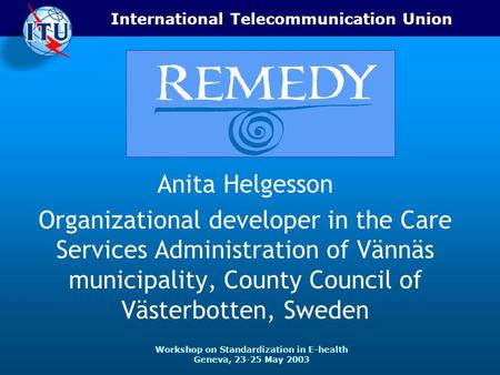 International Telecommunication Union Workshop on Standardization in E-health Geneva, 23-25 May 2003 Anita Helgesson Organizational developer in the Care.