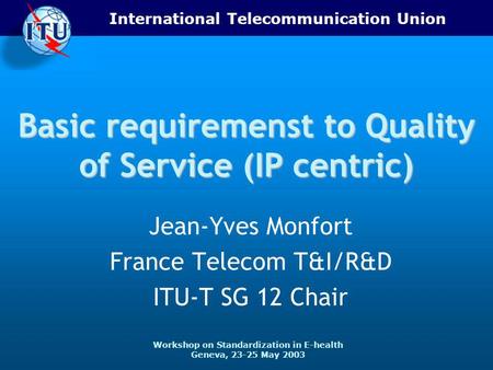 International Telecommunication Union Workshop on Standardization in E-health Geneva, 23-25 May 2003 Basic requiremenst to Quality of Service (IP centric)