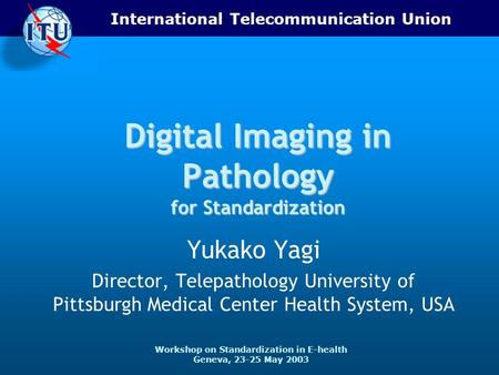 International Telecommunication Union Workshop on Standardization in E-health Geneva, 23-25 May 2003 Digital Imaging in Pathology for Standardization Yukako.