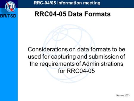 BR/TSD Geneva 2003 RRC-04/05 Information meeting Considerations on data formats to be used for capturing and submission of the requirements of Administrations.