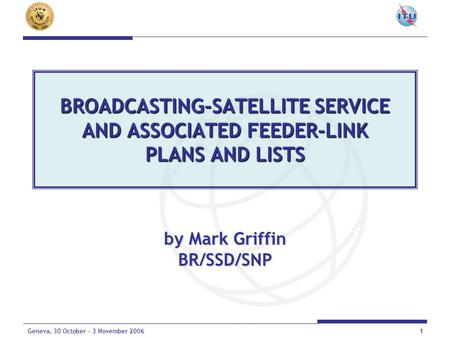 1Geneva, 30 October - 3 November 2006 BROADCASTING-SATELLITE SERVICE AND ASSOCIATED FEEDER-LINK PLANS AND LISTS by Mark Griffin BR/SSD/SNP.
