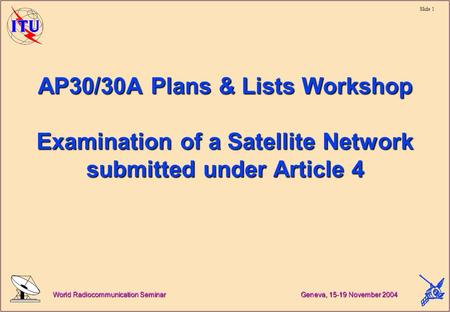 Slide 1 World Radiocommunication Seminar Geneva, 15-19 November 2004 AP30/30A Plans & Lists Workshop Examination of a Satellite Network submitted under.