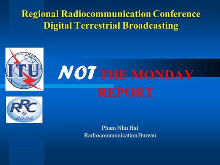 Regional Radiocommunication Conference Digital Terrestrial Broadcasting NOT THE MONDAY REPORT Pham Nhu Hai Radiocommunication Bureau.