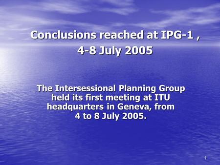 1 Conclusions reached at IPG-1, 4-8 July 2005 The Intersessional Planning Group held its first meeting at ITU headquarters in Geneva, from 4 to 8 July.