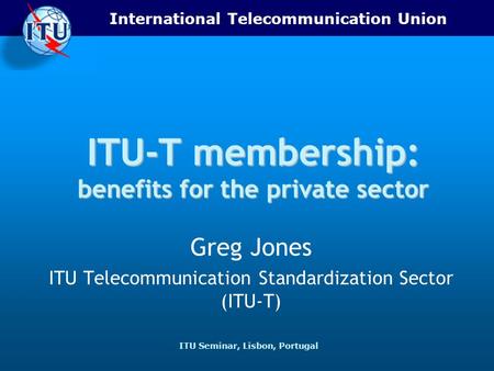 International Telecommunication Union ITU Seminar, Lisbon, Portugal ITU-T membership: benefits for the private sector Greg Jones ITU Telecommunication.