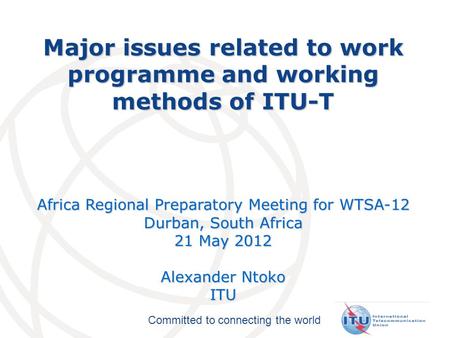 Committed to connecting the world Major issues related to work programme and working methods of ITU-T Africa Regional Preparatory Meeting for WTSA-12 Durban,