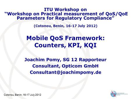 Cotonou, Benin, 16-17 July 2012 Mobile QoS Framework: Counters, KPI, KQI Joachim Pomy, SG 12 Rapporteur Consultant, Opticom GmbH