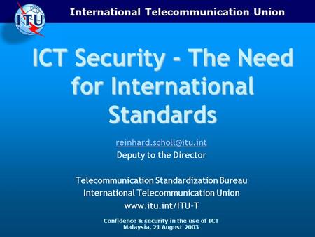 International Telecommunication Union Confidence & security in the use of ICT Malaysia, 21 August 2003 ICT Security - The Need for International Standards.