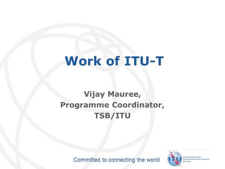 International Telecommunication Union Committed to connecting the world Work of ITU-T Vijay Mauree, Programme Coordinator, TSB/ITU.
