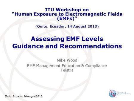 Quito, Ecuador, 14 August 2013 Assessing EMF Levels Guidance and Recommendations Mike Wood EME Management Education & Compliance Telstra ITU Workshop on.