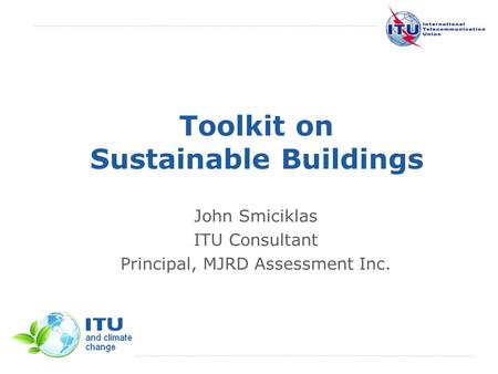 International Telecommunication Union Toolkit on Sustainable Buildings John Smiciklas ITU Consultant Principal, MJRD Assessment Inc.