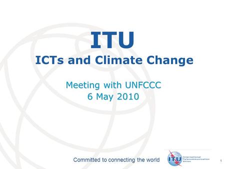 International Telecommunication Union Committed to connecting the world 1 ITU ICTs and Climate Change Meeting with UNFCCC 6 May 2010.