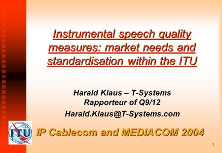 1 IP Cablecom and MEDIACOM 2004 Instrumental speech quality measures: market needs and standardisation within the ITU Harald Klaus – T-Systems Rapporteur.