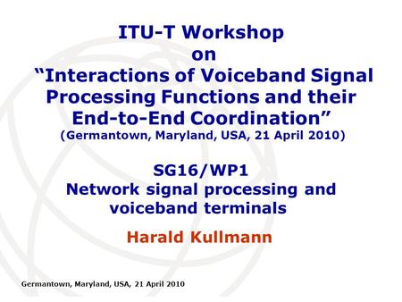 International Telecommunication Union Germantown, Maryland, USA, 21 April 2010 SG16/WP1 Network signal processing and voiceband terminals Harald Kullmann.
