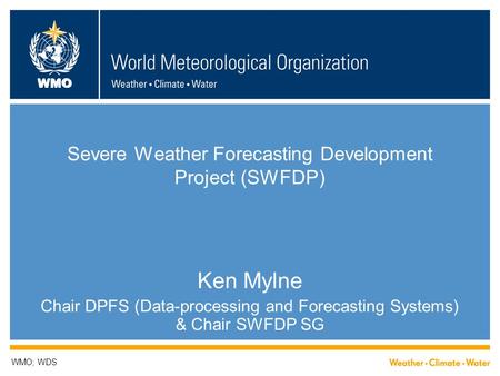 WMO Severe Weather Forecasting Development Project (SWFDP) Ken Mylne Chair DPFS (Data-processing and Forecasting Systems) & Chair SWFDP SG WMO; WDS.