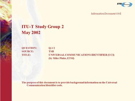 Information Document 18-E ITU-T Study Group 2 May 2002 QUESTION:Q.1/2 SOURCE:TSB TITLE:UNIVERSAL COMMUNICATIONS IDENTIFIER (UCI) (by Mike Pluke, ETSI)