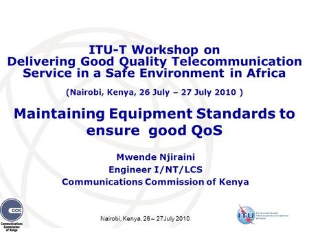 Nairobi, Kenya, 26 – 27July 2010 Maintaining Equipment Standards to ensure good QoS Mwende Njiraini Engineer I/NT/LCS Communications Commission of Kenya.