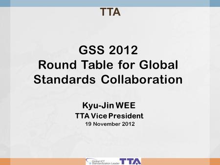 GSS 2012 Round Table for Global Standards Collaboration Kyu-Jin WEE TTA Vice President 19 November 2012 TTA.