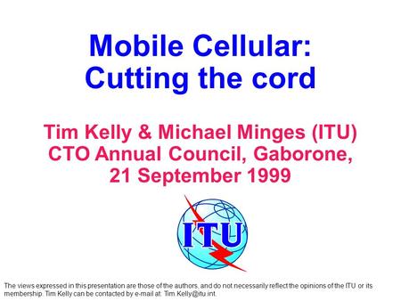 Mobile Cellular: Cutting the cord Tim Kelly & Michael Minges (ITU) CTO Annual Council, Gaborone, 21 September 1999 The views expressed in this presentation.
