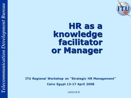 Telecommunication Development Bureau HR as a knowledge facilitator or Manager ITU Regional Workshop on Strategic HR Management Cairo Egypt 13-17 April.