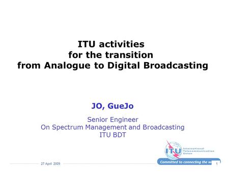 27 April 2009 1 ITU activities for the transition from Analogue to Digital Broadcasting JO, GueJo Senior Engineer On Spectrum Management and Broadcasting.