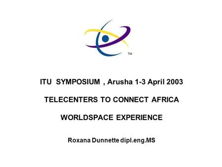 ITU SYMPOSIUM, Arusha 1-3 April 2003 TELECENTERS TO CONNECT AFRICA WORLDSPACE EXPERIENCE Roxana Dunnette dipl.eng.MS.
