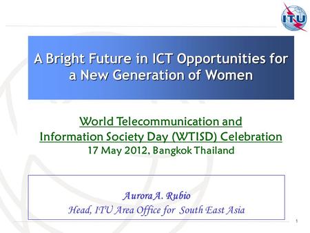 1 Aurora A. Rubio Head, ITU Area Office for South East Asia A Bright Future in ICT Opportunities for a New Generation of Women World Telecommunication.