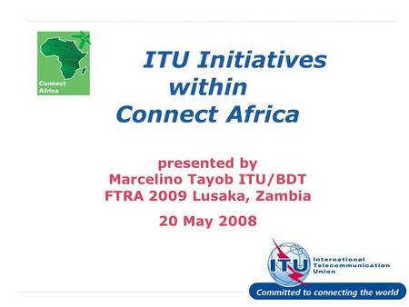 International Telecommunication Union ITU Initiatives within Connect Africa presented by Marcelino Tayob ITU/BDT FTRA 2009 Lusaka, Zambia 20 May 2008.