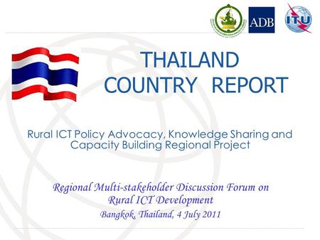 THAILAND COUNTRY REPORT Regional Multi-stakeholder Discussion Forum on Rural ICT Development Bangkok, Thailand, 4 July 2011 Rural ICT Policy Advocacy,