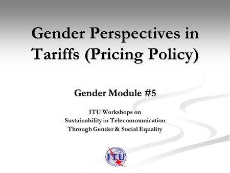 Gender Perspectives in Tariffs (Pricing Policy) Gender Module #5 ITU Workshops on Sustainability in Telecommunication Through Gender & Social Equality.