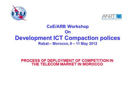 CoE/ARB Workshop On Development ICT Compaction polices Rabat – Morocco, 9 – 11 May 2012 PROCESS OF DEPLOYMENT OF COMPETITION IN THE TELECOM MARKET IN MOROCCO.