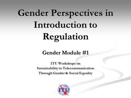 Gender Perspectives in Introduction to Regulation Gender Module #1 ITU Workshops on Sustainability in Telecommunication Through Gender & Social Equality.