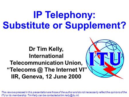 IP Telephony: Substitute or Supplement? Dr Tim Kelly, International Telecommunication Union, The Internet VI IIR, Geneva, 12 June 2000 The views.