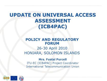 International Telecommunication Union UPDATE ON UNIVERSAL ACCESS ASSESSMENT (ICB4PAC) Mrs. Fuataï Purcell ITU-EC (ICB4PAC) Project Coordinator International.