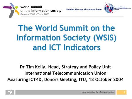 World summit on the information society 1 The World Summit on the Information Society (WSIS) and ICT Indicators Dr Tim Kelly, Head, Strategy and Policy.