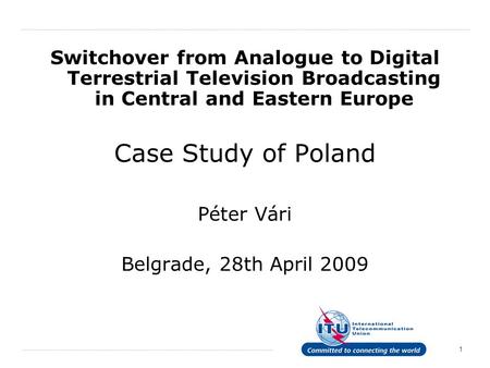 1 Switchover from Analogue to Digital Terrestrial Television Broadcasting in Central and Eastern Europe Case Study of Poland Péter Vári Belgrade, 28th.