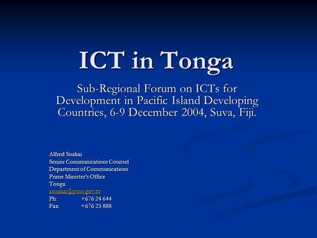ICT in Tonga Sub-Regional Forum on ICTs for Development in Pacific Island Developing Countries, 6-9 December 2004, Suva, Fiji. Alfred Soakai Senior Communications.