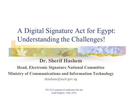 ITU E-Commerce Conference for the Arab Region - May 2001 A Digital Signature Act for Egypt: Understanding the Challenges! Dr. Sherif Hashem Head, Electronic.
