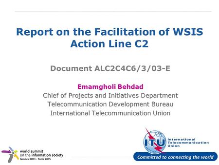 International Telecommunication Union Report on the Facilitation of WSIS Action Line C2 Document ALC2C4C6/3/03-E Emamgholi Behdad Chief of Projects and.