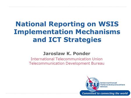 International Telecommunication Union National Reporting on WSIS Implementation Mechanisms and ICT Strategies Jaroslaw K. Ponder International Telecommunication.