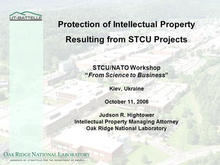 Protection of Intellectual Property Resulting from STCU Projects STCU/NATO Workshop From Science to Business Kiev, Ukraine October 11, 2006 Judson R. Hightower.