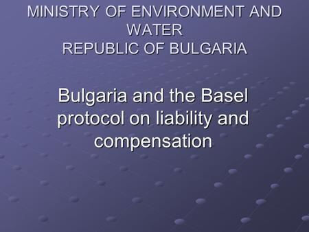 MINISTRY OF ENVIRONMENT AND WATER REPUBLIC OF BULGARIA Bulgaria and the Basel protocol on liability and compensation.