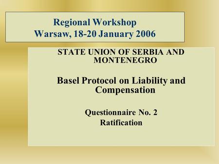 Regional Workshop Warsaw, 18-20 January 2006 STATE UNION OF SERBIA AND MONTENEGRO Basel Protocol on Liability and Compensation Questionnaire No. 2 Ratification.