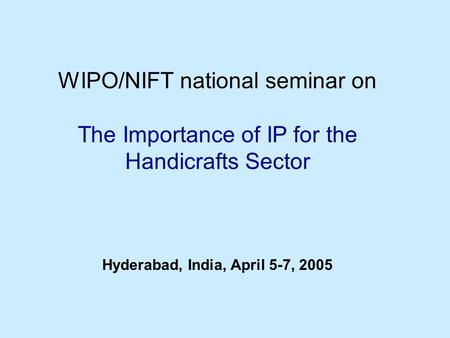 WIPO/NIFT national seminar on The Importance of IP for the Handicrafts Sector Hyderabad, India, April 5-7, 2005.