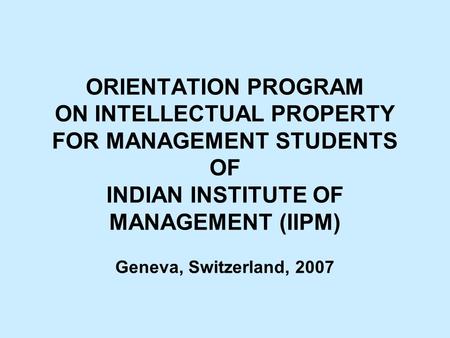 ORIENTATION PROGRAM ON INTELLECTUAL PROPERTY FOR MANAGEMENT STUDENTS OF INDIAN INSTITUTE OF MANAGEMENT (IIPM) Geneva, Switzerland, 2007.