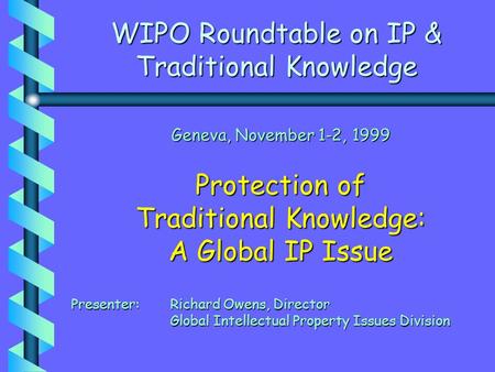 WIPO Roundtable on IP & Traditional Knowledge Geneva, November 1-2, 1999 Protection of Traditional Knowledge: A Global IP Issue Presenter: Richard Owens,