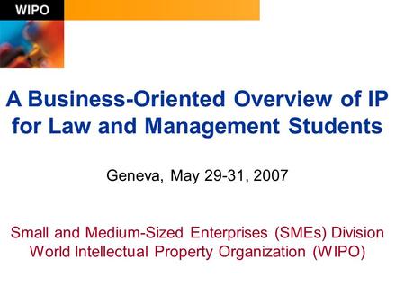 A Business-Oriented Overview of IP for Law and Management Students Geneva, May 29-31, 2007 Small and Medium-Sized Enterprises (SMEs) Division World Intellectual.