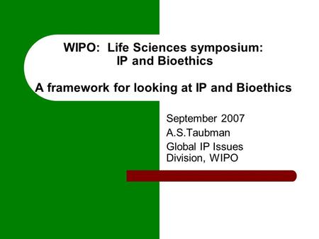 WIPO: Life Sciences symposium: IP and Bioethics A framework for looking at IP and Bioethics September 2007 A.S.Taubman Global IP Issues Division, WIPO.