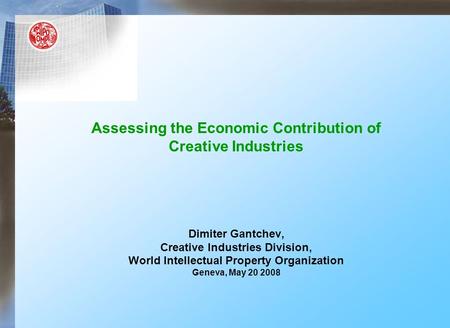 Assessing the Economic Contribution of Creative Industries Dimiter Gantchev, Creative Industries Division, World Intellectual Property Organization Geneva,