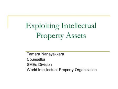 Exploiting Intellectual Property Assets Tamara Nanayakkara Counsellor SMEs Division World Intelllectual Property Organization.